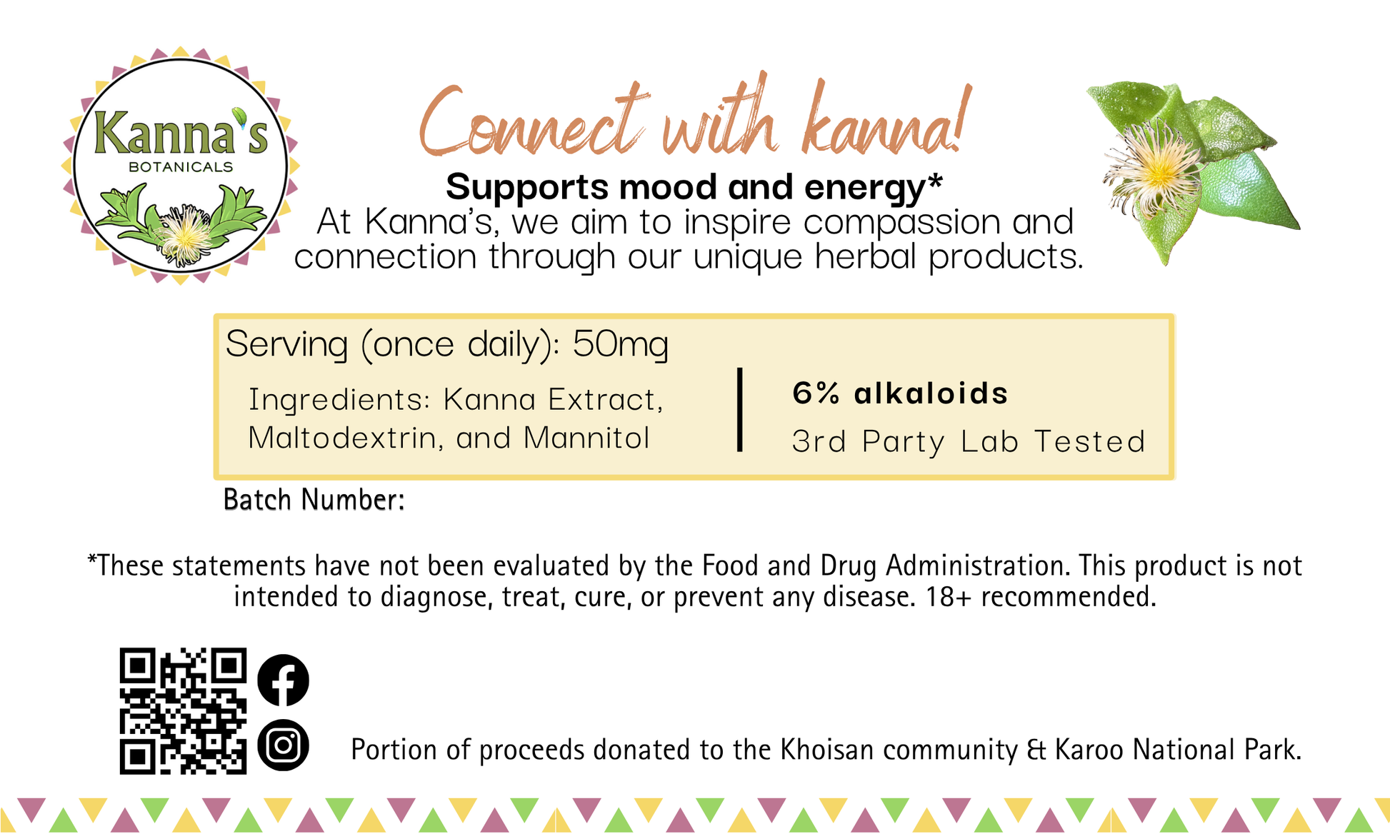 Back Label: White background with Kanna's Botanicals Logo on top left and green kanna plant with flower on top right. In the center is "Connect with kanna!" in cursive orange letters. Underneath details our mission, dosing, FDA statement and links to our website and socials. Portion of proceeds donated to the Khoisan community and Karoo National Park. The bottom has a border alternating yellow, pink and green triangles.
Product: Kanna Full Spectrum Extract  Powder  (1g jar). 
- Kanna's Botanicals LLC